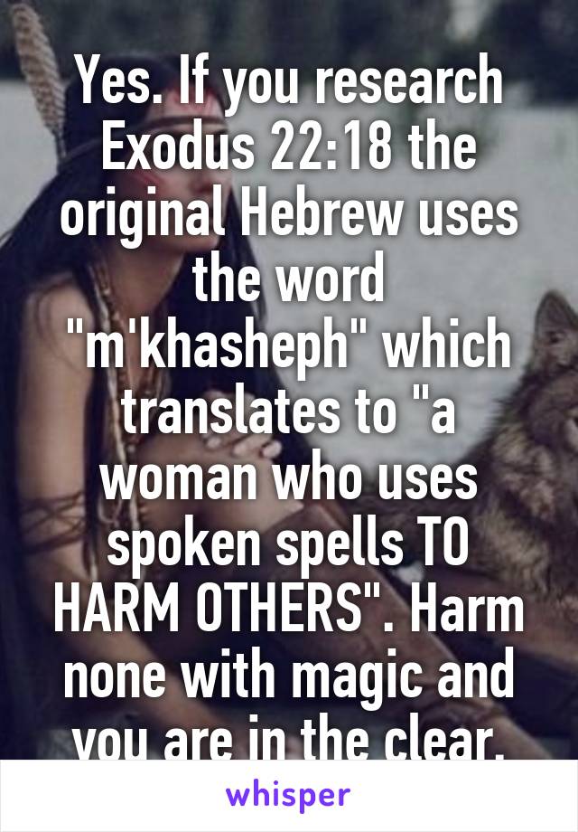 Yes. If you research Exodus 22:18 the original Hebrew uses the word "m'khasheph" which translates to "a woman who uses spoken spells TO HARM OTHERS". Harm none with magic and you are in the clear.