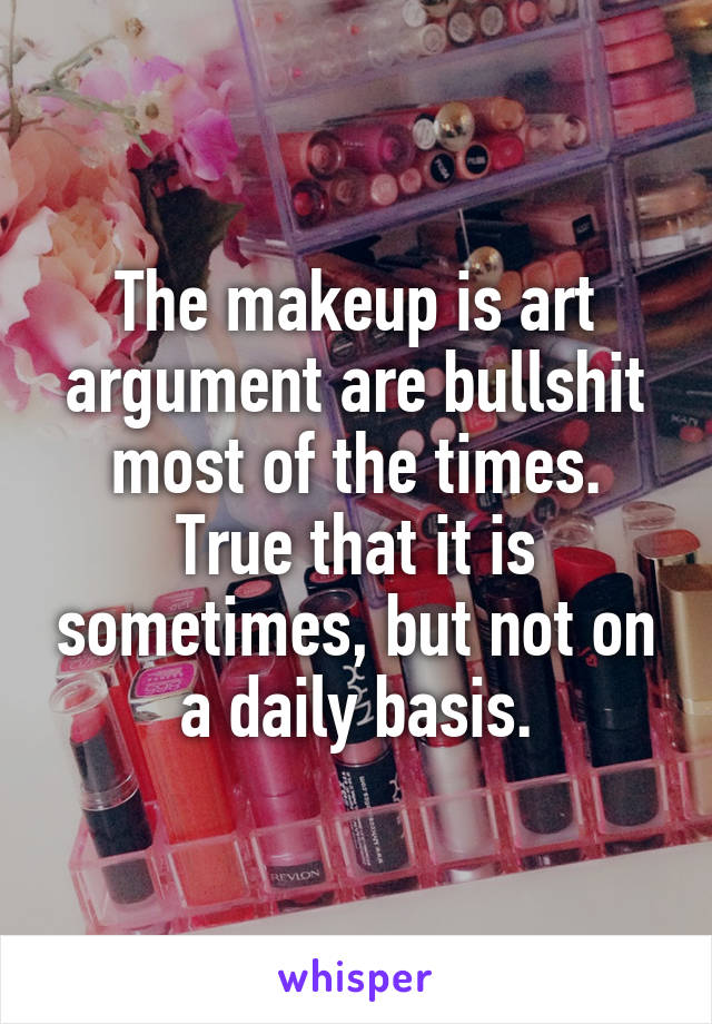 The makeup is art argument are bullshit most of the times. True that it is sometimes, but not on a daily basis.