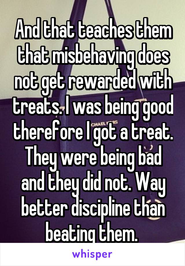 And that teaches them that misbehaving does not get rewarded with treats. I was being good therefore I got a treat. They were being bad and they did not. Way better discipline than beating them. 