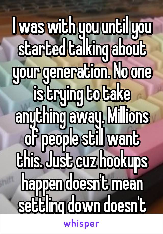 I was with you until you started talking about your generation. No one is trying to take anything away. Millions of people still want this. Just cuz hookups happen doesn't mean settling down doesn't