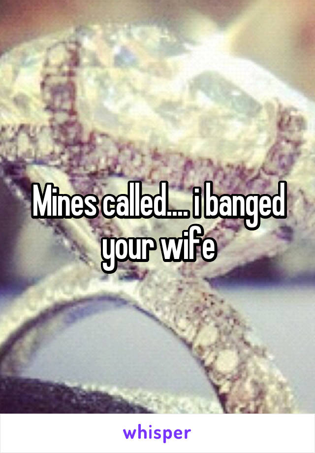 Mines called.... i banged your wife