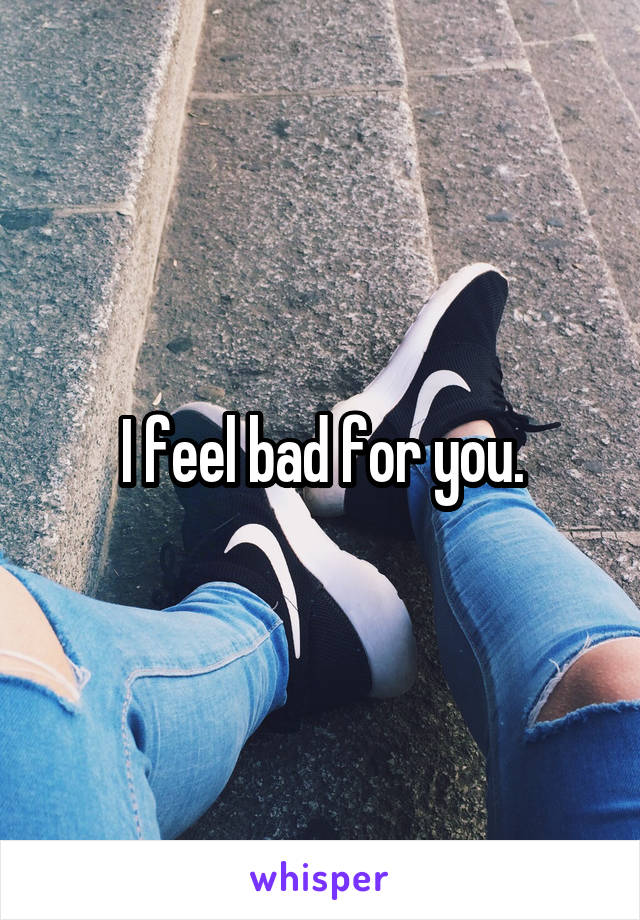 I feel bad for you.