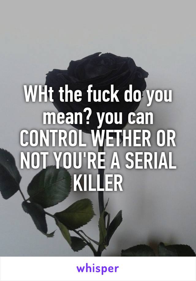 WHt the fuck do you mean? you can CONTROL WETHER OR NOT YOU'RE A SERIAL KILLER