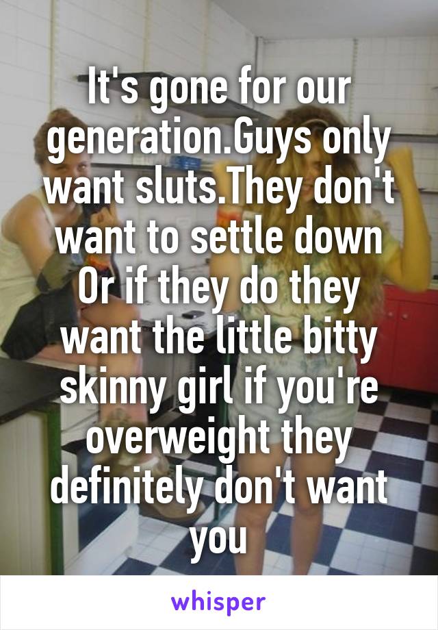 It's gone for our generation.Guys only want sluts.They don't want to settle down
Or if they do they want the little bitty skinny girl if you're overweight they definitely don't want you
