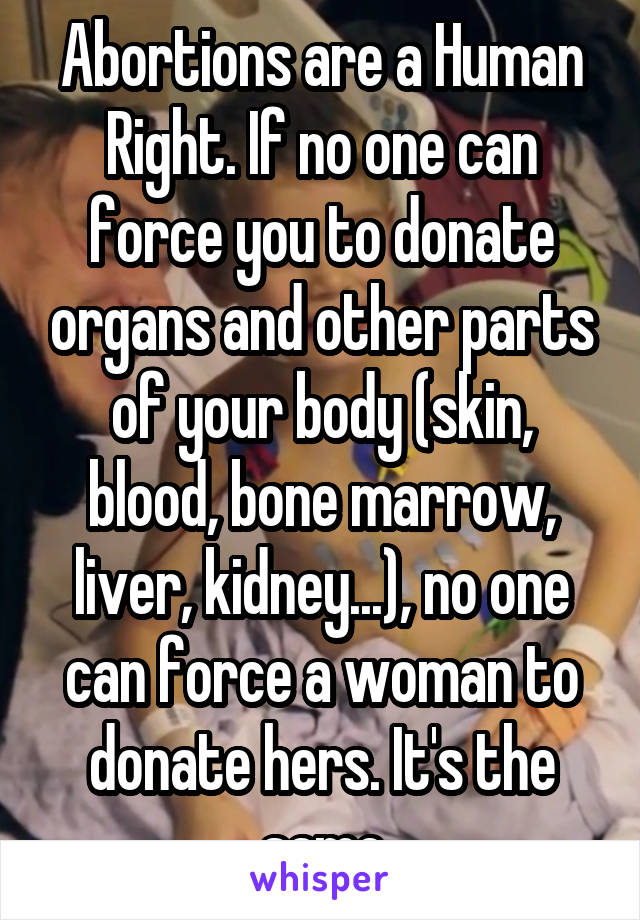 Abortions are a Human Right. If no one can force you to donate organs and other parts of your body (skin, blood, bone marrow, liver, kidney...), no one can force a woman to donate hers. It's the same