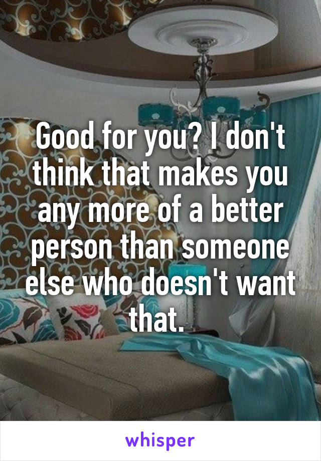 Good for you? I don't think that makes you any more of a better person than someone else who doesn't want that. 