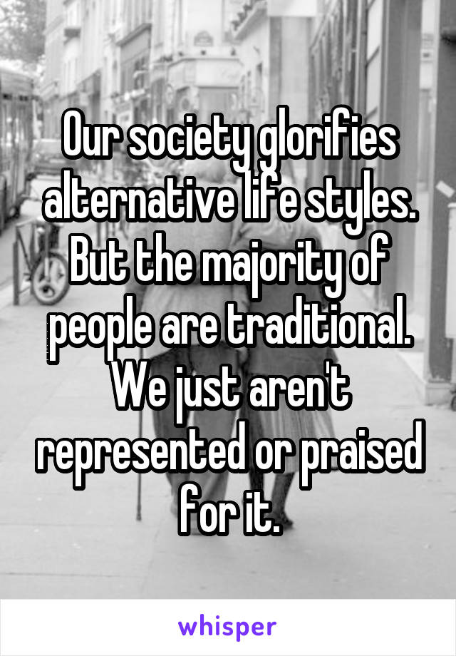 Our society glorifies alternative life styles. But the majority of people are traditional. We just aren't represented or praised for it.