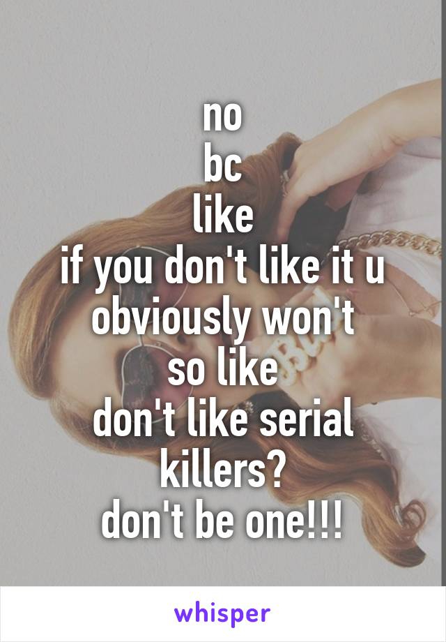 no
bc
like
if you don't like it u obviously won't
so like
don't like serial killers?
don't be one!!!