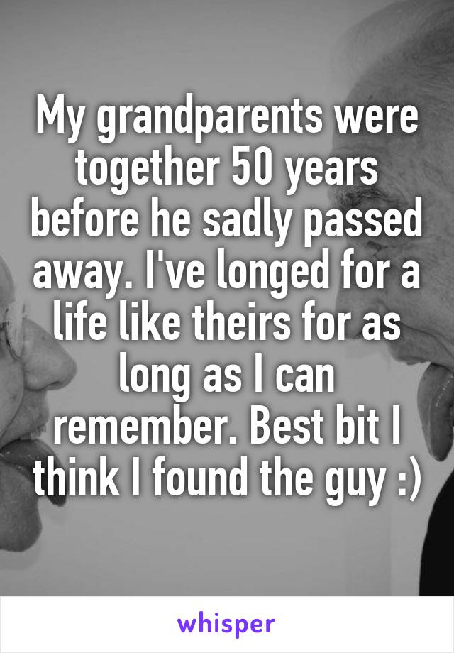 My grandparents were together 50 years before he sadly passed away. I've longed for a life like theirs for as long as I can remember. Best bit I think I found the guy :) 