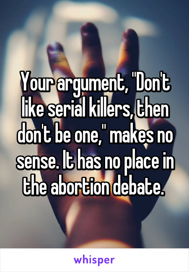 Your argument, "Don't like serial killers, then don't be one," makes no sense. It has no place in the abortion debate. 