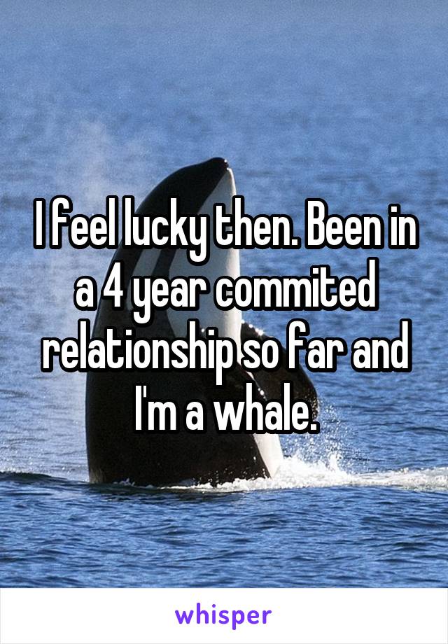 I feel lucky then. Been in a 4 year commited relationship so far and I'm a whale.