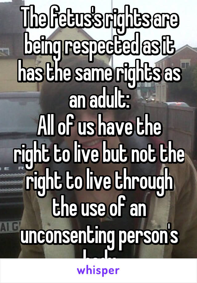 The fetus's rights are being respected as it has the same rights as an adult:
All of us have the right to live but not the right to live through the use of an unconsenting person's body