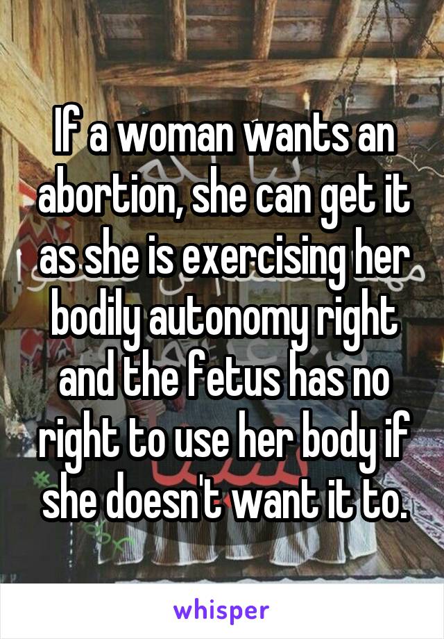 If a woman wants an abortion, she can get it as she is exercising her bodily autonomy right and the fetus has no right to use her body if she doesn't want it to.