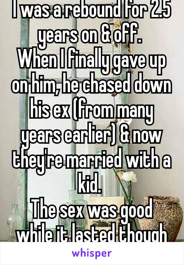 I was a rebound for 2.5 years on & off. 
When I finally gave up on him, he chased down his ex (from many years earlier) & now they're married with a kid. 
The sex was good while it lasted though 😉