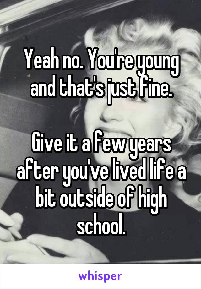 Yeah no. You're young and that's just fine.

Give it a few years after you've lived life a bit outside of high school.