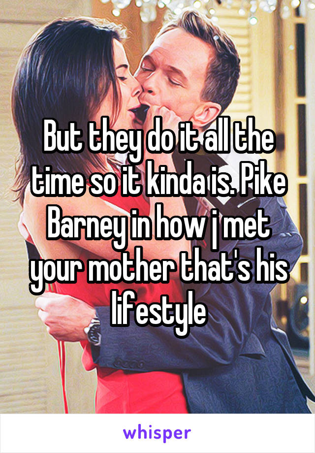 But they do it all the time so it kinda is. Pike Barney in how j met your mother that's his lifestyle