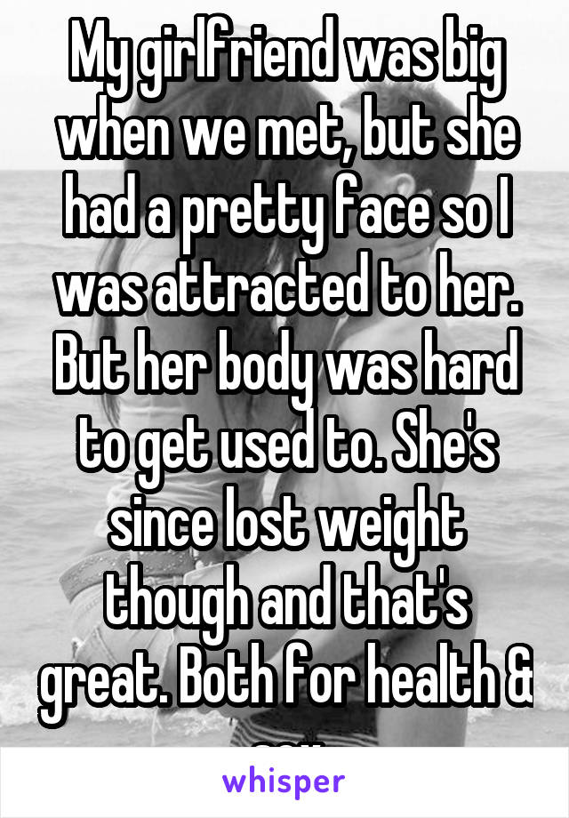 My girlfriend was big when we met, but she had a pretty face so I was attracted to her. But her body was hard to get used to. She's since lost weight though and that's great. Both for health & sex