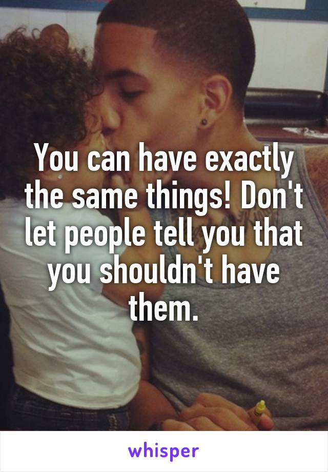 You can have exactly the same things! Don't let people tell you that you shouldn't have them.