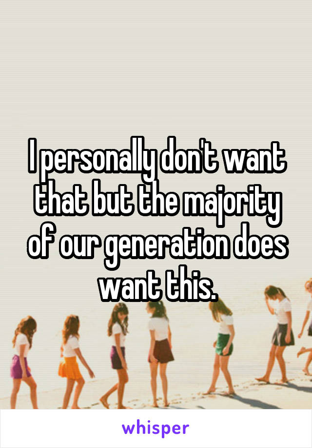 I personally don't want that but the majority of our generation does want this.