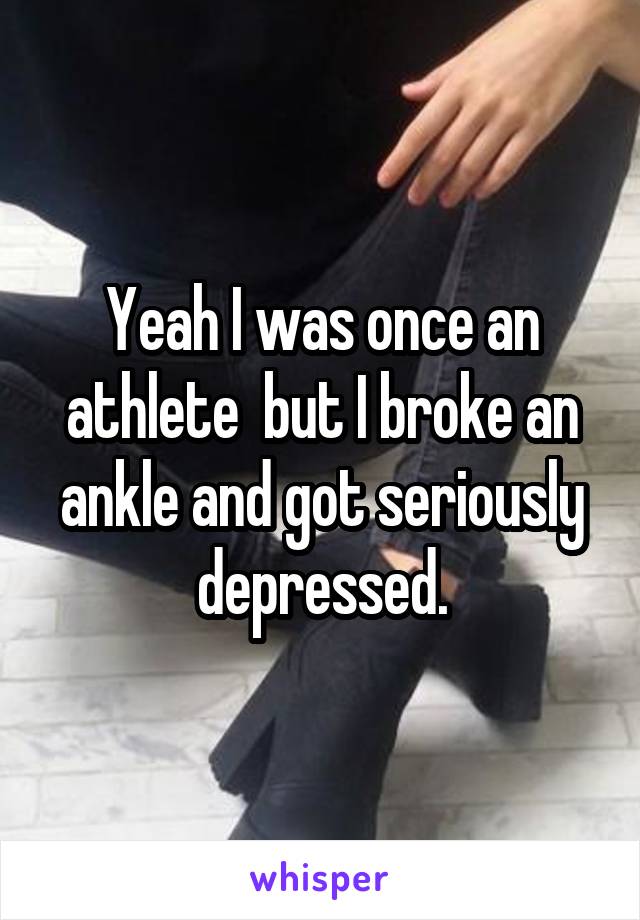 Yeah I was once an athlete  but I broke an ankle and got seriously depressed.