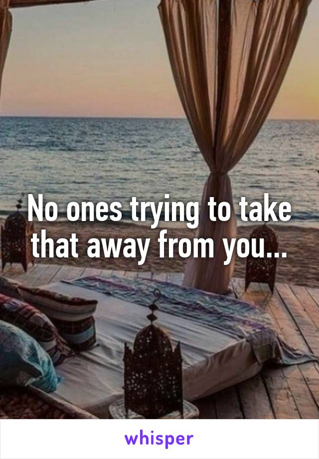 No ones trying to take that away from you...