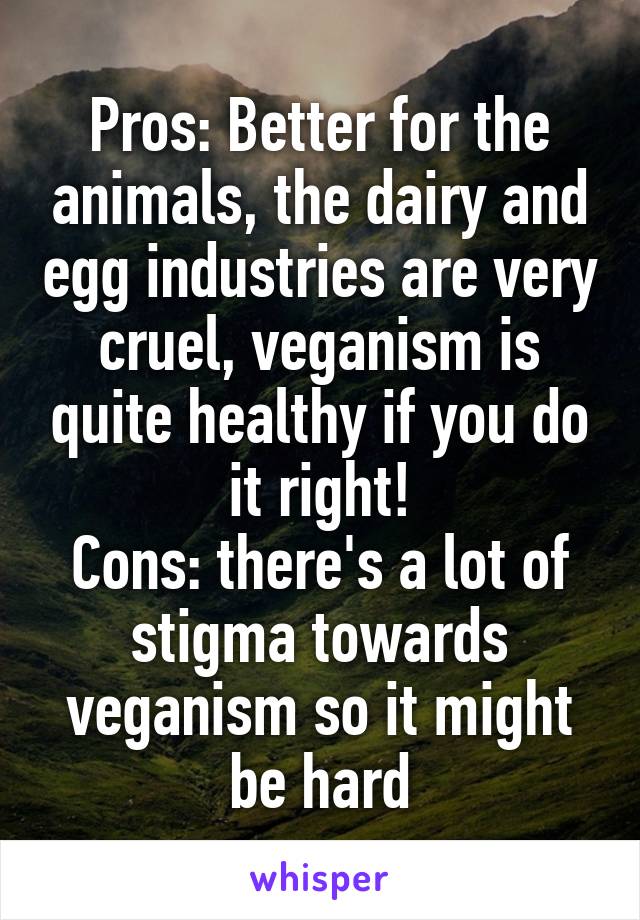 Pros: Better for the animals, the dairy and egg industries are very cruel, veganism is quite healthy if you do it right!
Cons: there's a lot of stigma towards veganism so it might be hard