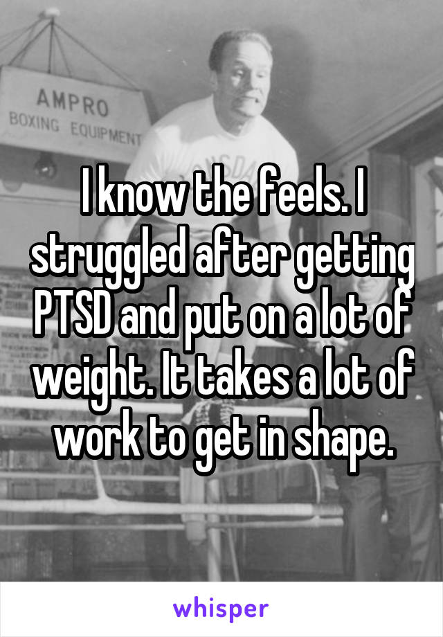 I know the feels. I struggled after getting PTSD and put on a lot of weight. It takes a lot of work to get in shape.