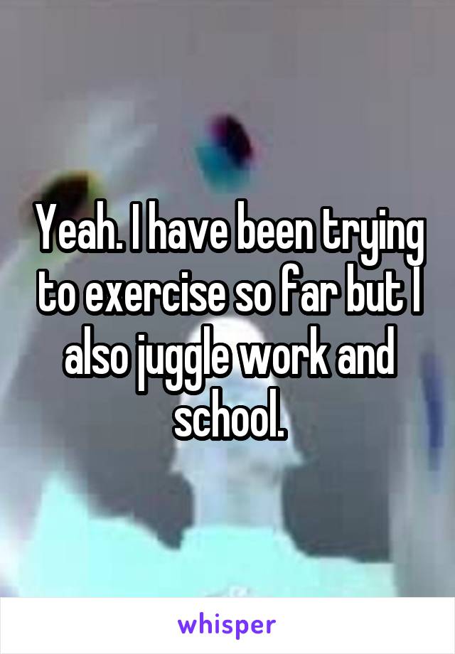 Yeah. I have been trying to exercise so far but I also juggle work and school.