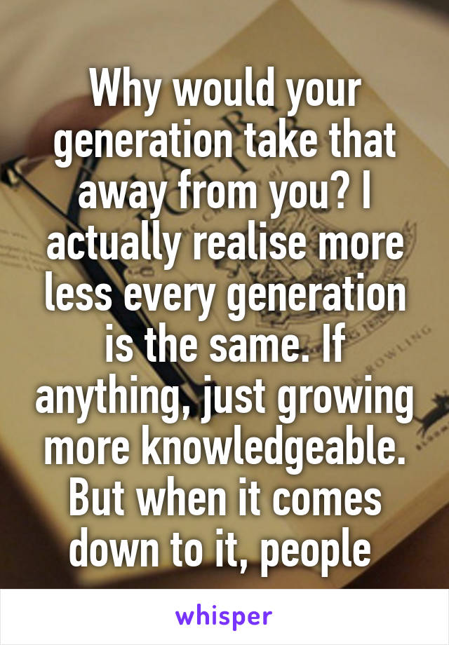 Why would your generation take that away from you? I actually realise more less every generation is the same. If anything, just growing more knowledgeable. But when it comes down to it, people 