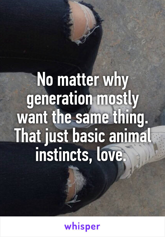 No matter why generation mostly want the same thing. That just basic animal instincts, love. 