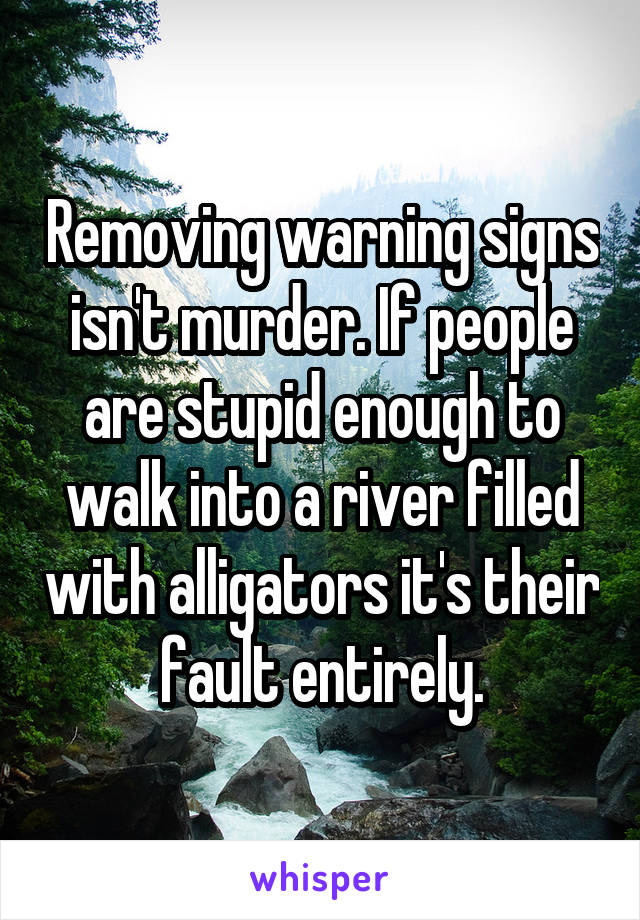 Removing warning signs isn't murder. If people are stupid enough to walk into a river filled with alligators it's their fault entirely.