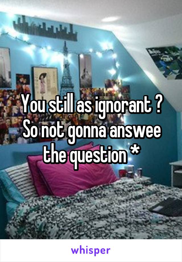 You still as ignorant ? So not gonna answee the question *