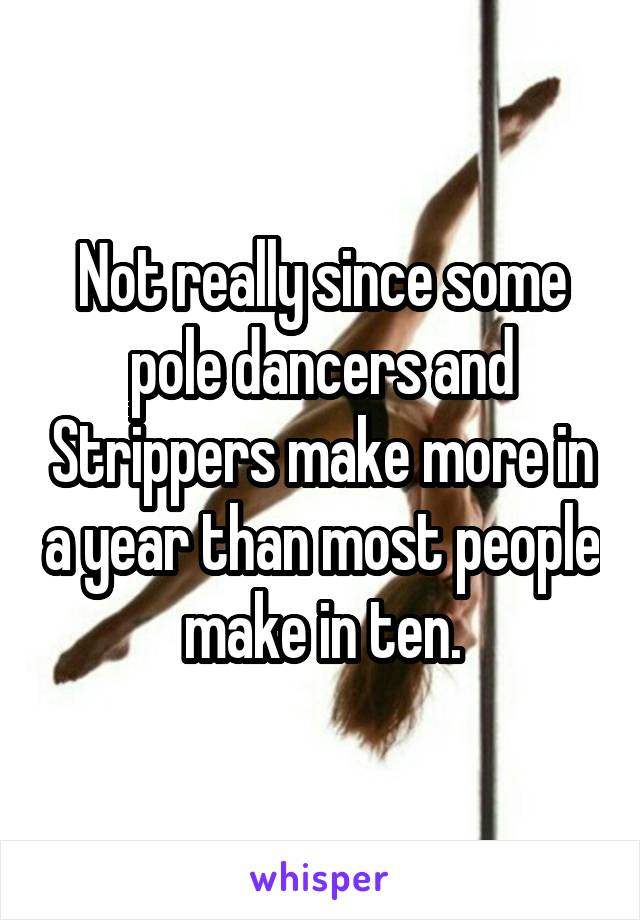 Not really since some pole dancers and Strippers make more in a year than most people make in ten.