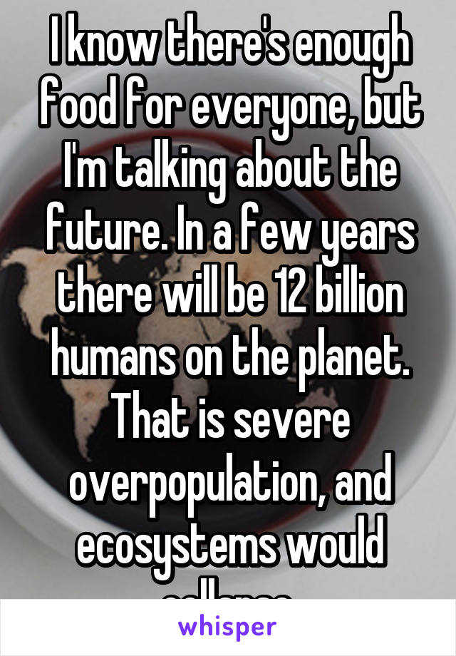 I know there's enough food for everyone, but I'm talking about the future. In a few years there will be 12 billion humans on the planet. That is severe overpopulation, and ecosystems would collapse.