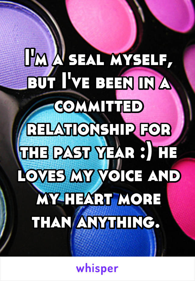 I'm a seal myself, but I've been in a committed relationship for the past year :) he loves my voice and my heart more than anything. 