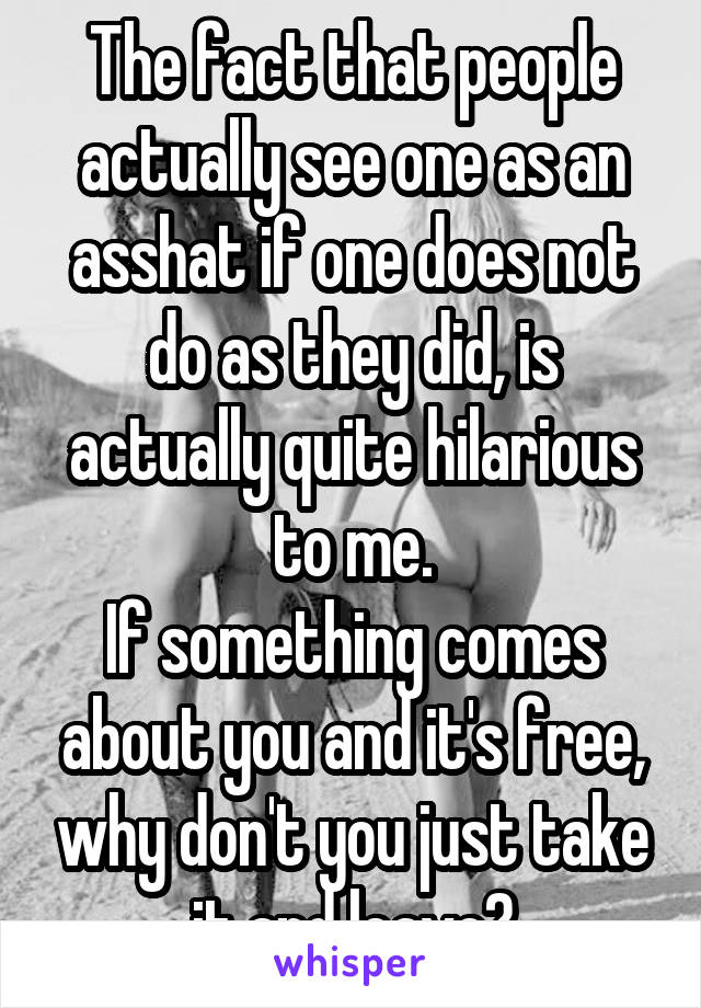 The fact that people actually see one as an asshat if one does not do as they did, is actually quite hilarious to me.
If something comes about you and it's free, why don't you just take it and leave?