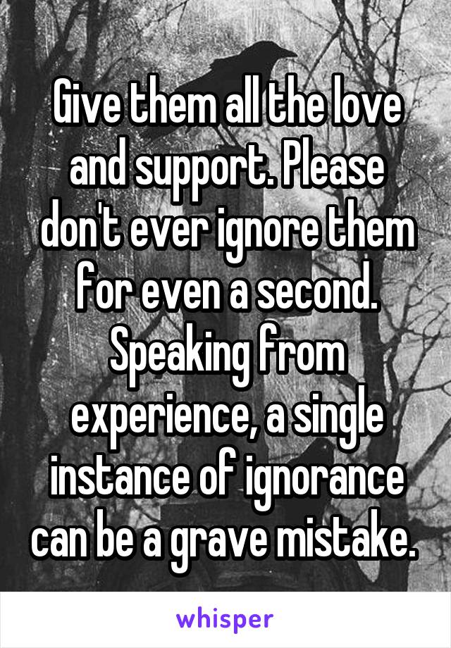 Give them all the love and support. Please don't ever ignore them for even a second. Speaking from experience, a single instance of ignorance can be a grave mistake. 