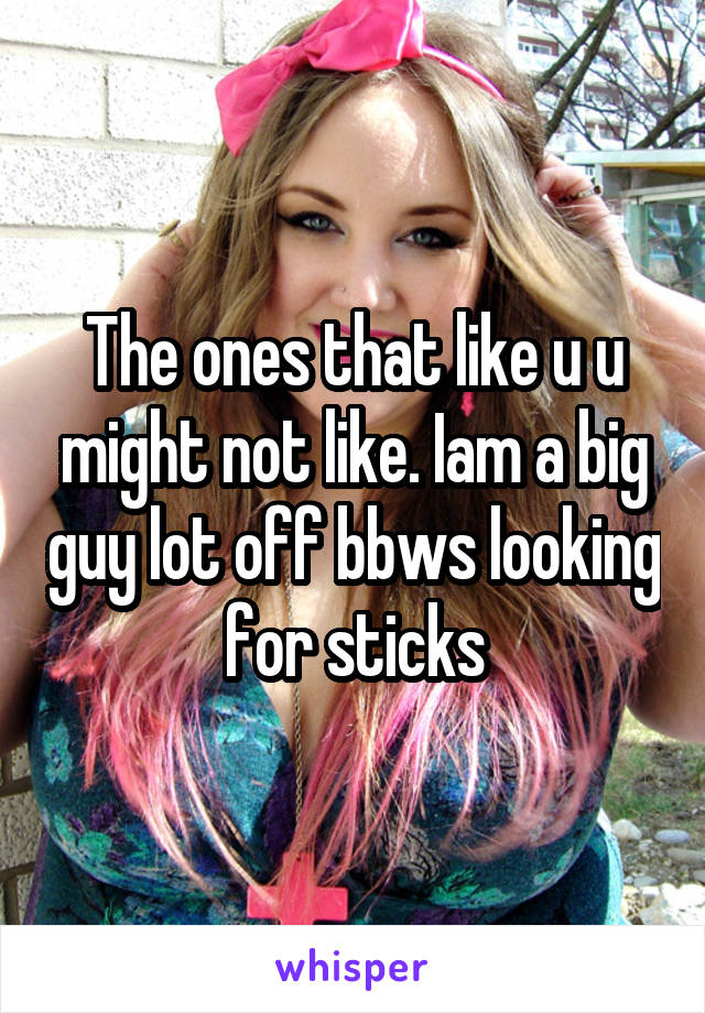 The ones that like u u might not like. Iam a big guy lot off bbws looking for sticks