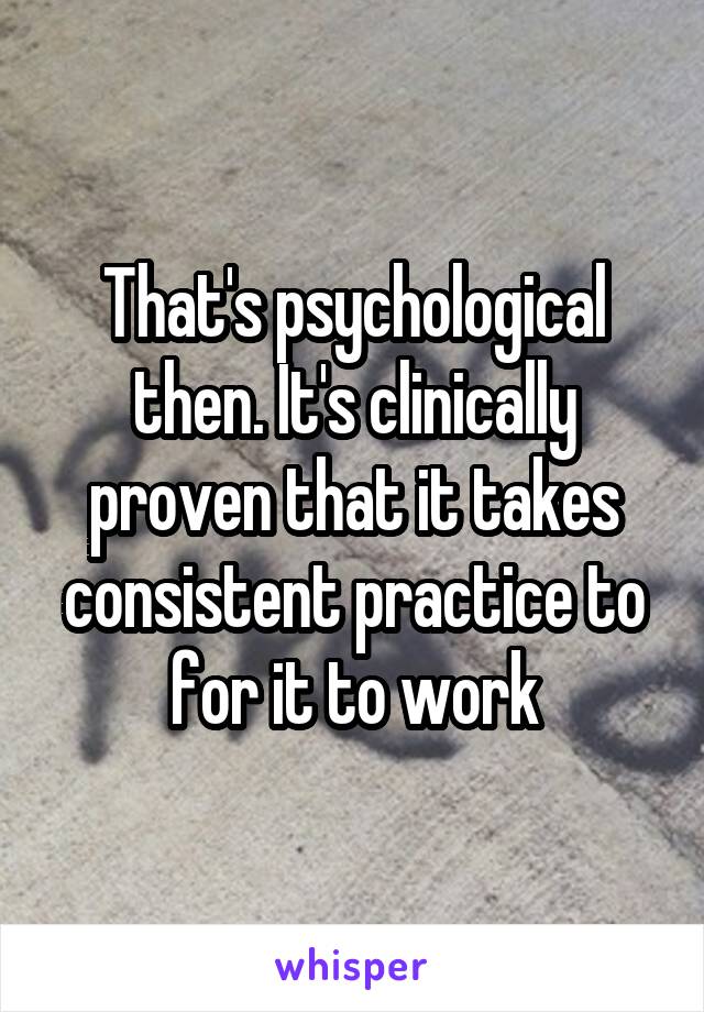 That's psychological then. It's clinically proven that it takes consistent practice to for it to work