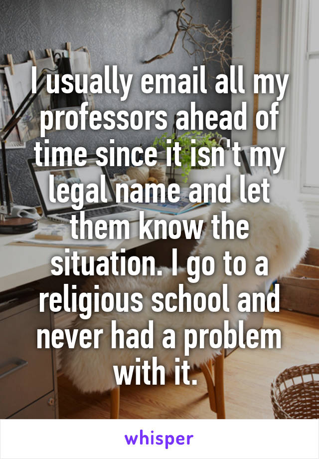 I usually email all my professors ahead of time since it isn't my legal name and let them know the situation. I go to a religious school and never had a problem with it. 