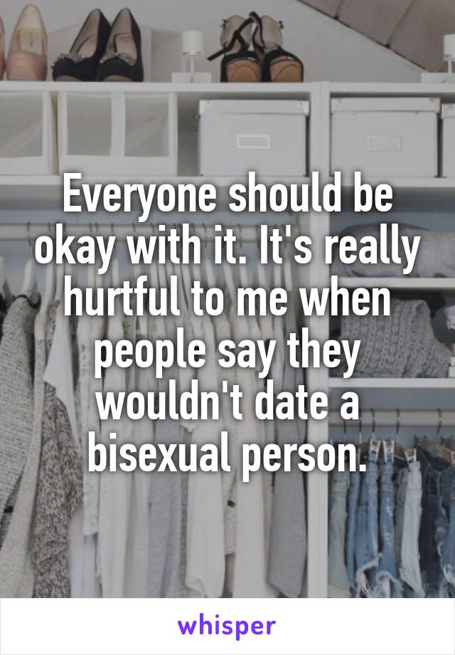 Everyone should be okay with it. It's really hurtful to me when people say they wouldn't date a bisexual person.