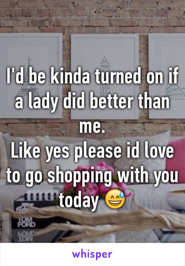 I'd be kinda turned on if a lady did better than me.
Like yes please id love to go shopping with you today 😅