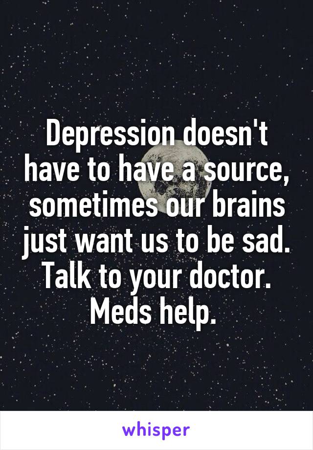 Depression doesn't have to have a source, sometimes our brains just want us to be sad. Talk to your doctor. Meds help. 