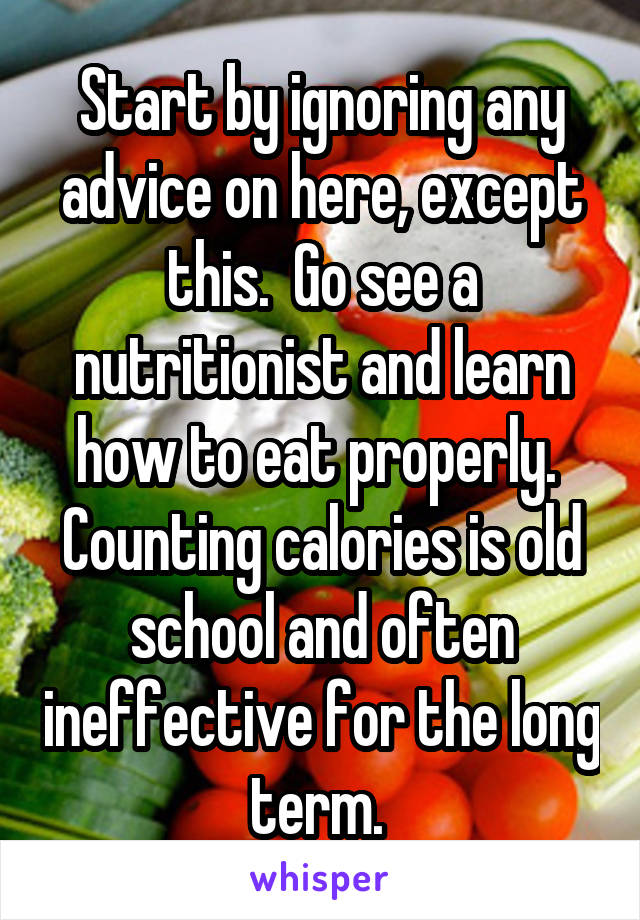 Start by ignoring any advice on here, except this.  Go see a nutritionist and learn how to eat properly.  Counting calories is old school and often ineffective for the long term. 