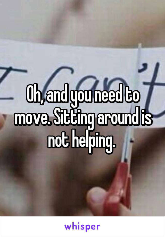 Oh, and you need to move. Sitting around is not helping. 