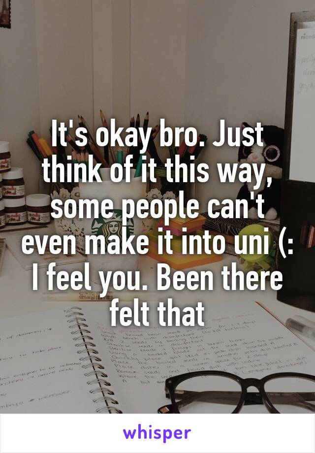 It's okay bro. Just think of it this way, some people can't even make it into uni (: I feel you. Been there felt that