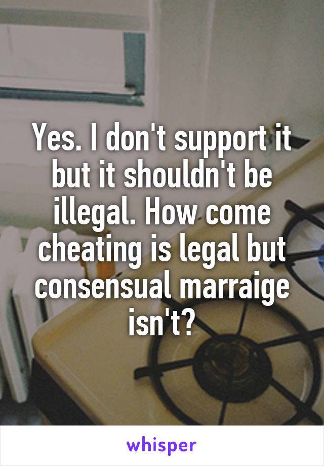 Yes. I don't support it but it shouldn't be illegal. How come cheating is legal but consensual marraige isn't?