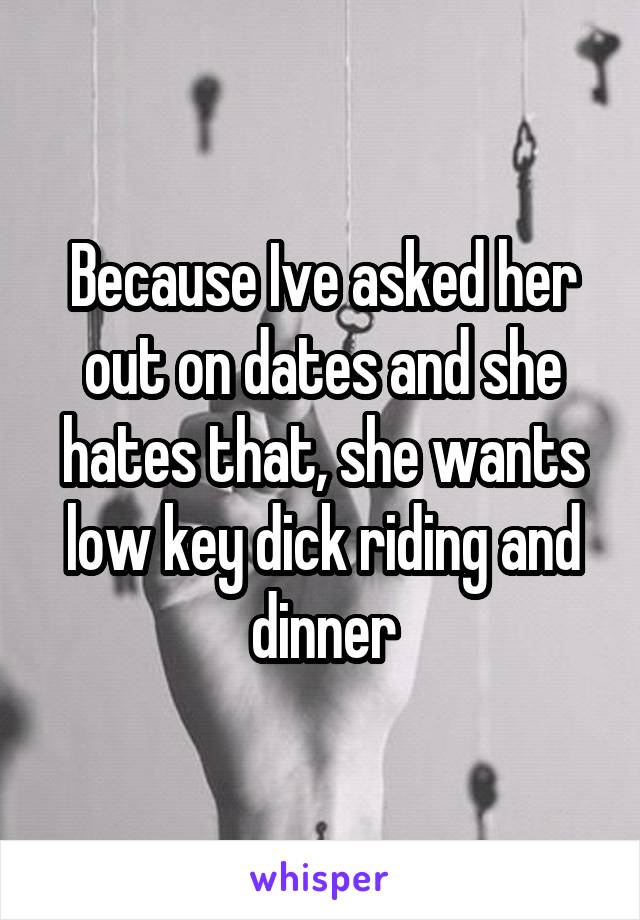 Because Ive asked her out on dates and she hates that, she wants low key dick riding and dinner