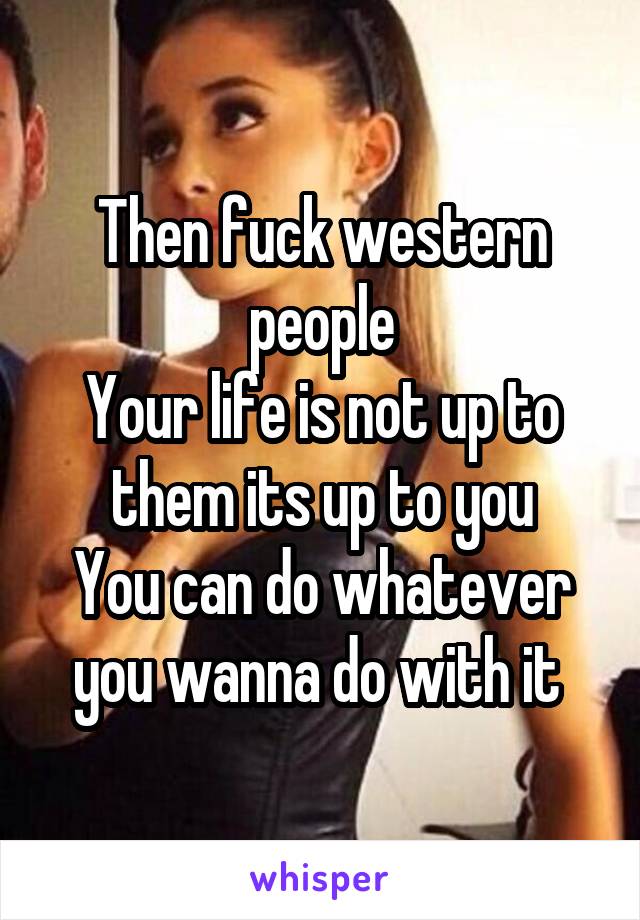 Then fuck western people
Your life is not up to them its up to you
You can do whatever you wanna do with it 