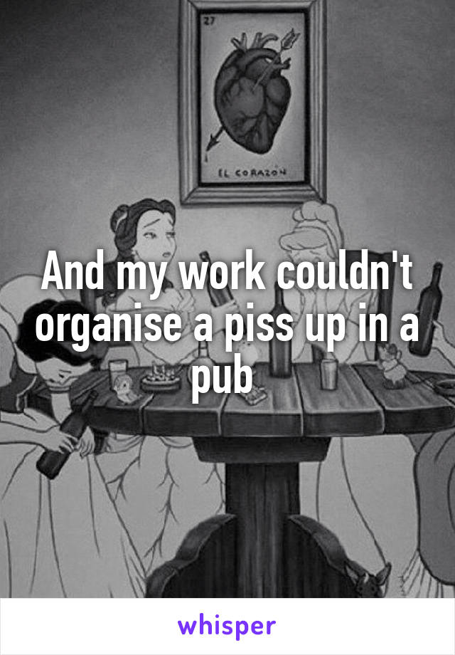 And my work couldn't organise a piss up in a pub 